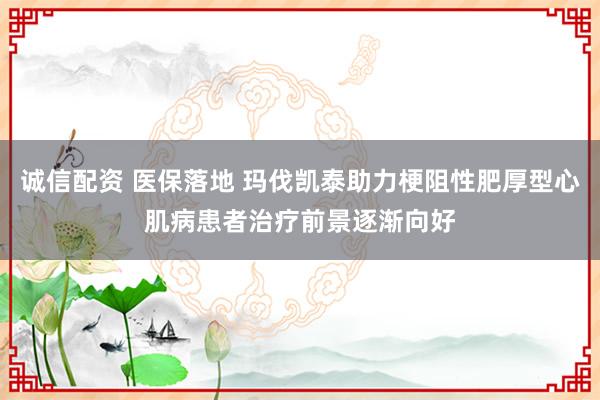 诚信配资 医保落地 玛伐凯泰助力梗阻性肥厚型心肌病患者治疗前景逐渐向好
