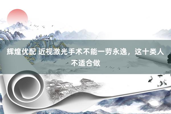 辉煌优配 近视激光手术不能一劳永逸，这十类人不适合做