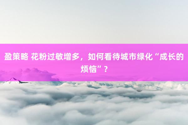 盈策略 花粉过敏增多，如何看待城市绿化“成长的烦恼”？