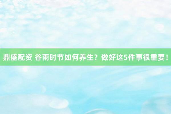 鼎盛配资 谷雨时节如何养生？做好这5件事很重要！