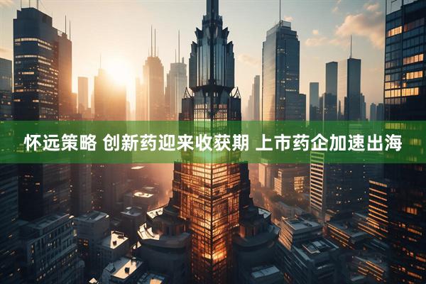 怀远策略 创新药迎来收获期 上市药企加速出海