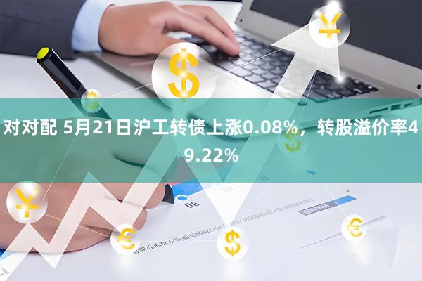 对对配 5月21日沪工转债上涨0.08%，转股溢价率49.22%