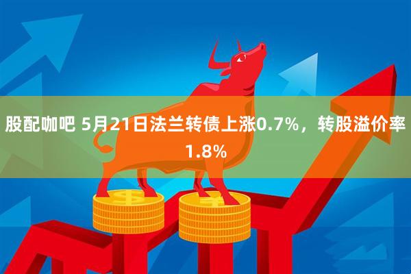 股配咖吧 5月21日法兰转债上涨0.7%，转股溢价率1.8%
