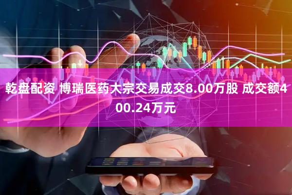 乾盘配资 博瑞医药大宗交易成交8.00万股 成交额400.24万元