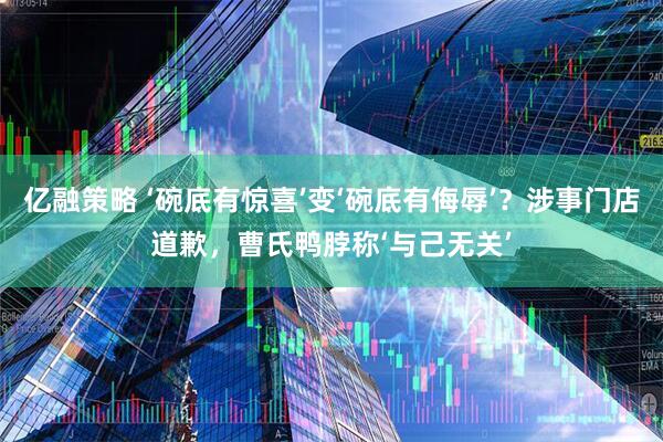 亿融策略 ‘碗底有惊喜’变‘碗底有侮辱’？涉事门店道歉，曹氏鸭脖称‘与己无关’