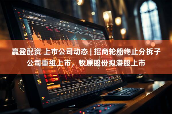 赢盈配资 上市公司动态 | 招商轮船终止分拆子公司重组上市，牧原股份拟港股上市