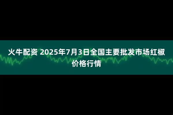 火牛配资 2025年7月3日全国主要批发市场红椒价格行情