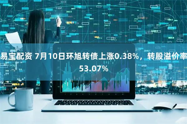 易宝配资 7月10日环旭转债上涨0.38%，转股溢价率53.07%