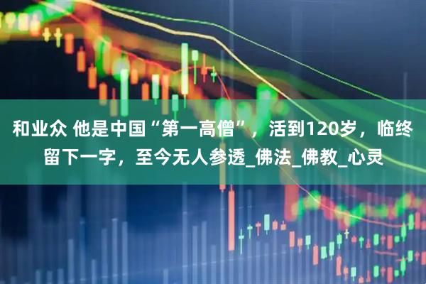 和业众 他是中国“第一高僧”，活到120岁，临终留下一字，至今无人参透_佛法_佛教_心灵
