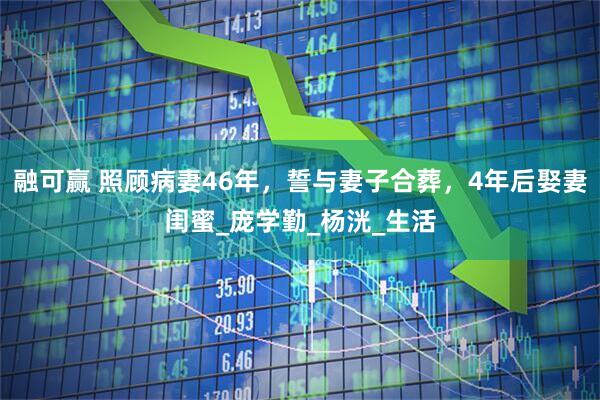 融可赢 照顾病妻46年，誓与妻子合葬，4年后娶妻闺蜜_庞学勤_杨洸_生活