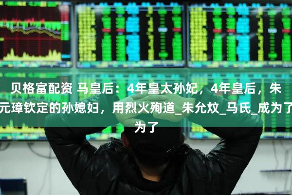 贝格富配资 马皇后：4年皇太孙妃，4年皇后，朱元璋钦定的孙媳妇，用烈火殉道_朱允炆_马氏_成为了