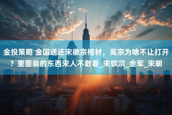 金投策略 金国送还宋徽宗棺材，高宗为啥不让打开？里面装的东西宋人不敢看_宋钦宗_金军_宋朝