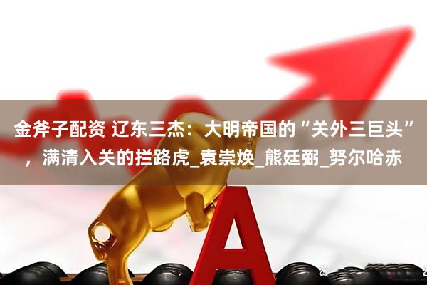 金斧子配资 辽东三杰：大明帝国的“关外三巨头”，满清入关的拦路虎_袁崇焕_熊廷弼_努尔哈赤