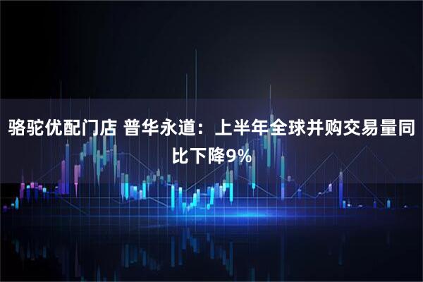 骆驼优配门店 普华永道：上半年全球并购交易量同比下降9%