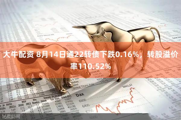 大牛配资 8月14日通22转债下跌0.16%，转股溢价率110.52%