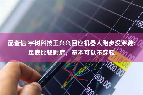 配查信 宇树科技王兴兴回应机器人跑步没穿鞋：足底比较耐磨，基本可以不穿鞋