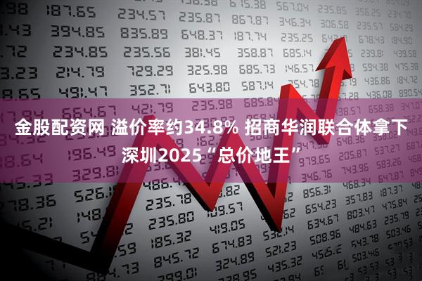 金股配资网 溢价率约34.8% 招商华润联合体拿下深圳2025“总价地王”