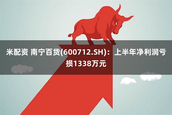 米配资 南宁百货(600712.SH)：上半年净利润亏损1338万元