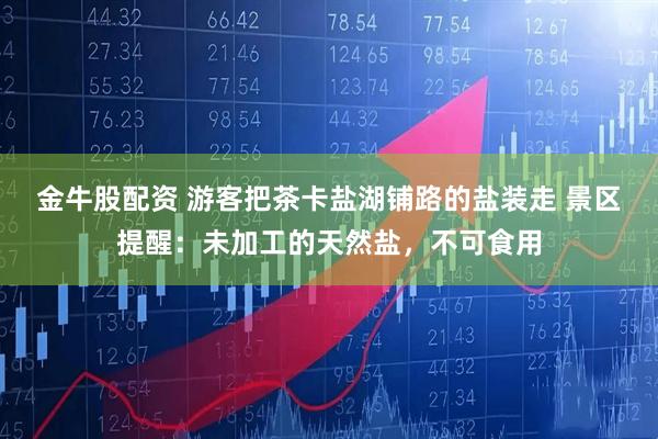 金牛股配资 游客把茶卡盐湖铺路的盐装走 景区提醒：未加工的天然盐，不可食用