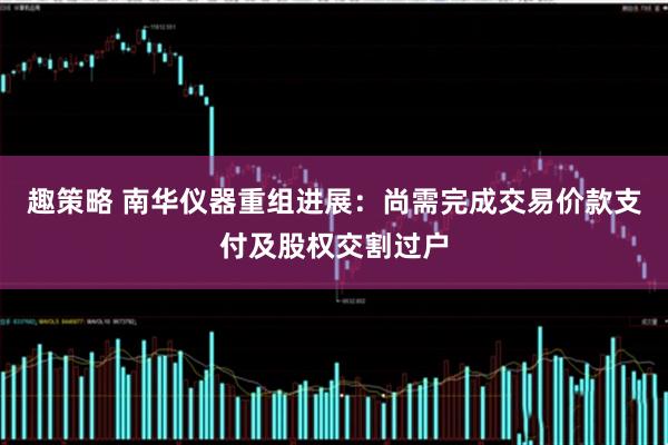 趣策略 南华仪器重组进展：尚需完成交易价款支付及股权交割过户
