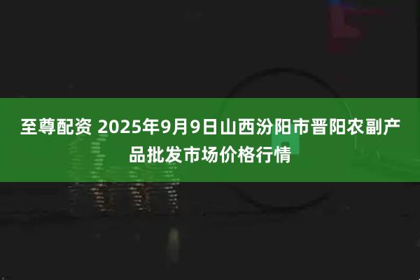 至尊配资 2025年9月9日山西汾阳市晋阳农副产品批发市场价格行情