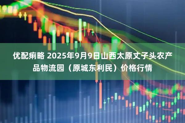 优配痢略 2025年9月9日山西太原丈子头农产品物流园（原城东利民）价格行情