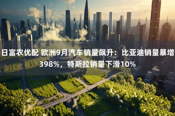 日富农优配 欧洲9月汽车销量飙升：比亚迪销量暴增398%，特斯拉销量下滑10%