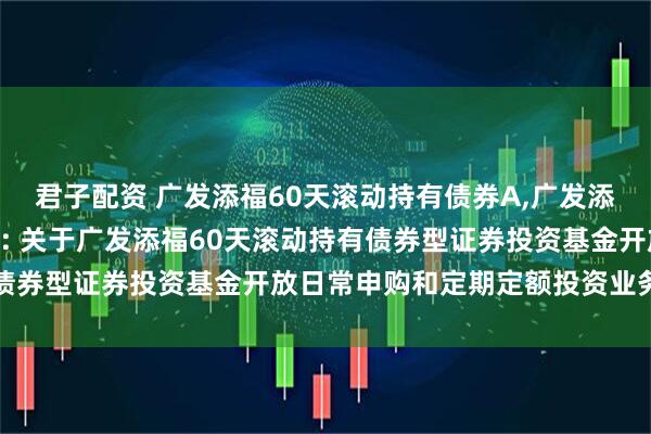 君子配资 广发添福60天滚动持有债券A,广发添福60天滚动持有债券C: 关于广发添福60天滚动持有债券型证券投资基金开放日常申购和定期定额投资业务的公告