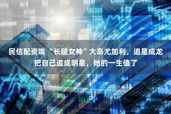 民信配资端 “长腿女神”大岛尤加利，追星成龙把自己追成明星，她的一生值了