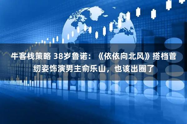 牛客栈策略 38岁鲁诺：《依依向北风》搭档菅纫姿饰演男主俞乐山，也该出圈了