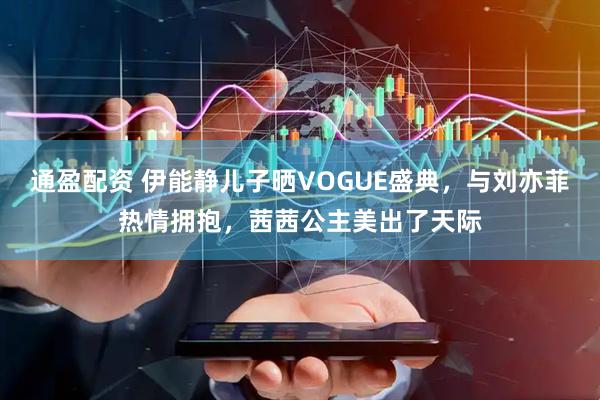 通盈配资 伊能静儿子晒VOGUE盛典，与刘亦菲热情拥抱，茜茜公主美出了天际
