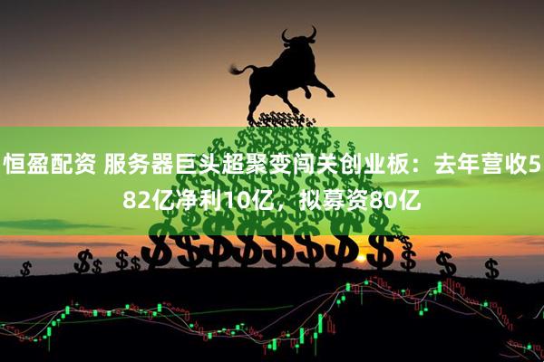 恒盈配资 服务器巨头超聚变闯关创业板：去年营收582亿净利10亿，拟募资80亿