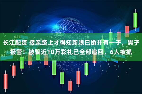 长江配资 接亲路上才得知新娘已婚并有一子，男子报警！被骗近10万彩礼已全部追回，6人被抓
